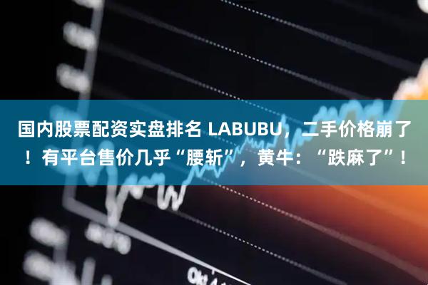 国内股票配资实盘排名 LABUBU，二手价格崩了！有平台售价几乎“腰斩”，黄牛：“跌麻了”！