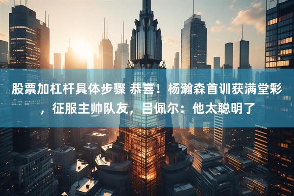 股票加杠杆具体步骤 恭喜！杨瀚森首训获满堂彩，征服主帅队友，吕佩尔：他太聪明了