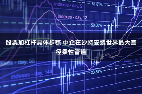 股票加杠杆具体步骤 中企在沙特安装世界最大直径柔性管道