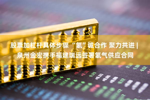 股票加杠杆具体步骤 “氢”诚合作 聚力共进 | 泉州金宏携手福建瑞远签署氢气供应合同