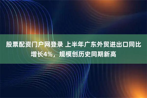 股票配资门户网登录 上半年广东外贸进出口同比增长4%，规模创历史同期新高