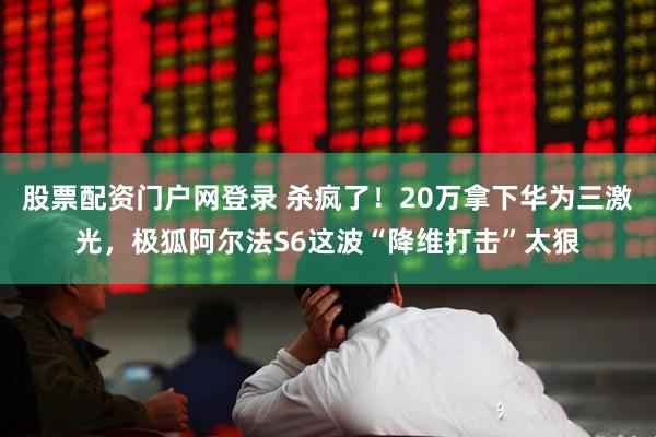 股票配资门户网登录 杀疯了！20万拿下华为三激光，极狐阿尔法S6这波“降维打击”太狠