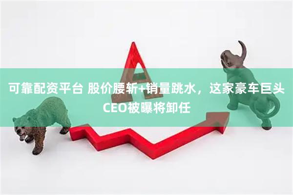 可靠配资平台 股价腰斩+销量跳水，这家豪车巨头CEO被曝将卸任