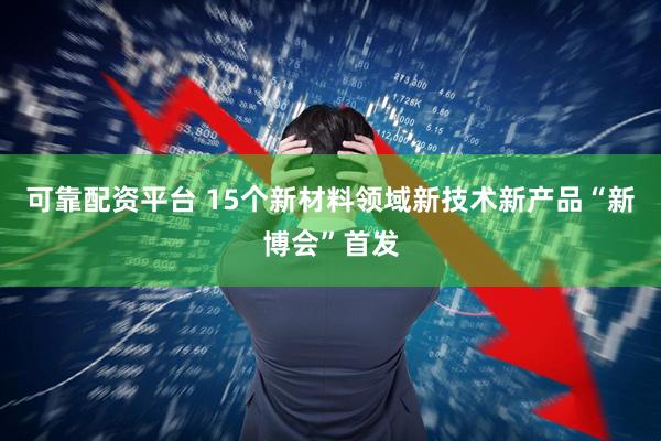 可靠配资平台 15个新材料领域新技术新产品“新博会”首发