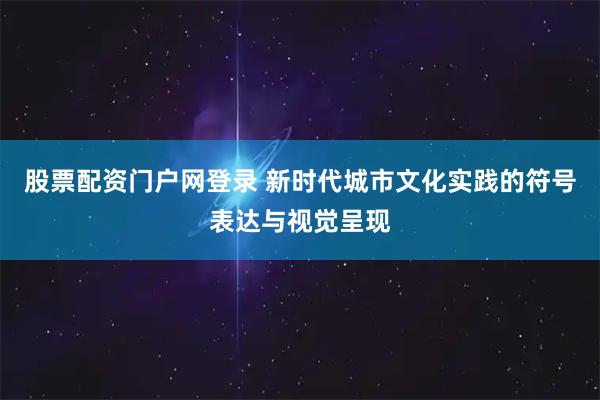 股票配资门户网登录 新时代城市文化实践的符号表达与视觉呈现