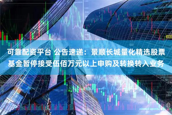 可靠配资平台 公告速递：景顺长城量化精选股票基金暂停接受伍佰万元以上申购及转换转入业务