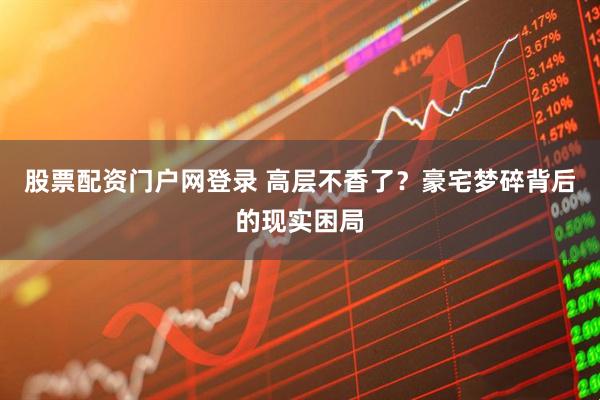 股票配资门户网登录 高层不香了？豪宅梦碎背后的现实困局