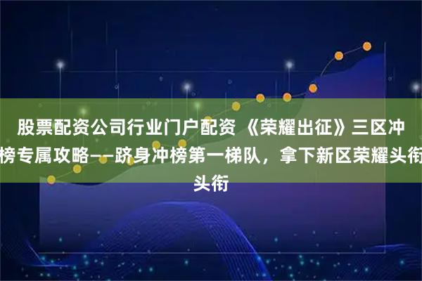 股票配资公司行业门户配资 《荣耀出征》三区冲榜专属攻略——跻身冲榜第一梯队，拿下新区荣耀头衔