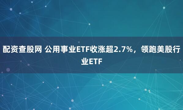配资查股网 公用事业ETF收涨超2.7%，领跑美股行业ETF