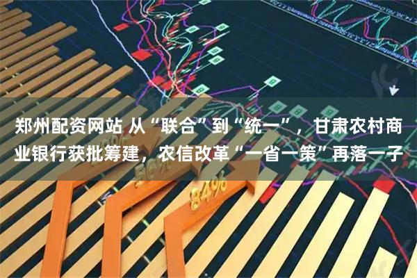 郑州配资网站 从“联合”到“统一”，甘肃农村商业银行获批筹建，农信改革“一省一策”再落一子