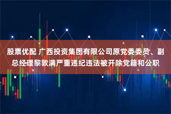 股票优配 广西投资集团有限公司原党委委员、副总经理黎敦满严重违纪违法被开除党籍和公职