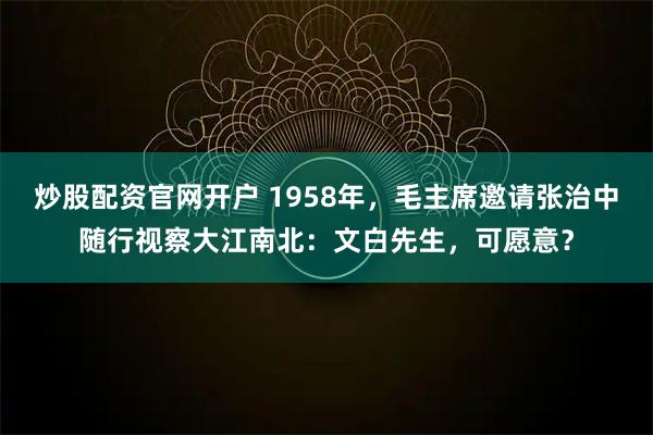 炒股配资官网开户 1958年，毛主席邀请张治中随行视察大江南北：文白先生，可愿意？