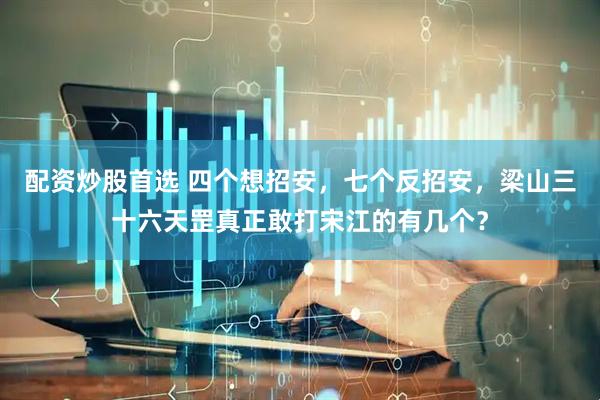 配资炒股首选 四个想招安，七个反招安，梁山三十六天罡真正敢打宋江的有几个？