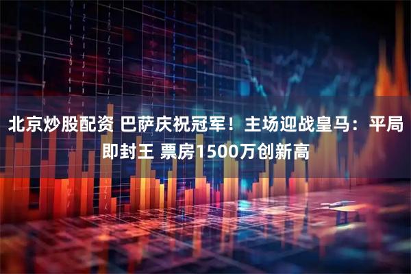 北京炒股配资 巴萨庆祝冠军！主场迎战皇马：平局即封王 票房1500万创新高