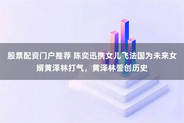 股票配资门户推荐 陈奕迅携女儿飞法国为未来女婿黄泽林打气，黄泽林誓创历史