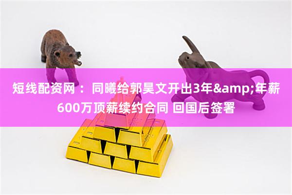 短线配资网 ：同曦给郭昊文开出3年&年薪600万顶薪续约合同 回国后签署